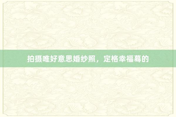 拍摄唯好意思婚纱照，定格幸福蓦的