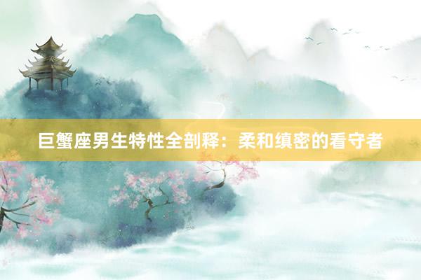 巨蟹座男生特性全剖释：柔和缜密的看守者