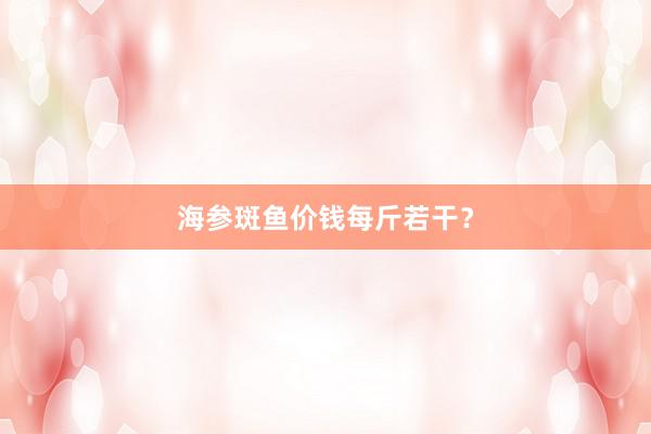 海参斑鱼价钱每斤若干？