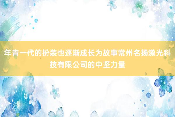 年青一代的扮装也逐渐成长为故事常州名扬激光科技有限公司的中坚力量