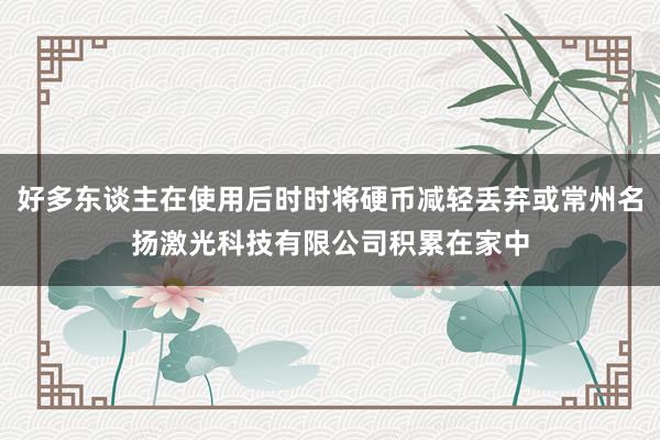 好多东谈主在使用后时时将硬币减轻丢弃或常州名扬激光科技有限公司积累在家中
